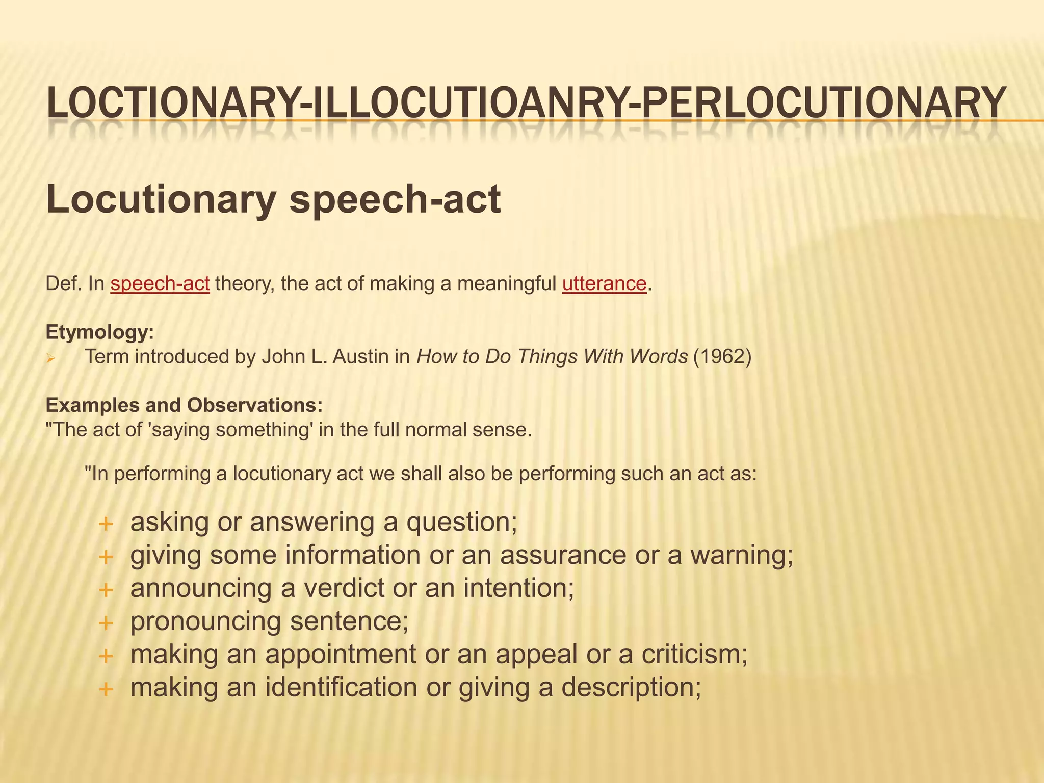 Loctionary-illocutioanry-perlocutionaryLocutionary speech-actDef. In speech-act theory, the act of making a meaningful utterance.Etymology:Term introduced by John L. Austin in How to Do Things With Words (1962)Examples and Observations:"The act of 'saying something' in the full normal sense."In performing a locutionary act we shall also be performing such an act as:asking or answering a question; giving some information or an assurance or a warning; announcing a verdict or an intention; pronouncing sentence; making an appointment or an appeal or a criticism; making an identification or giving a description;