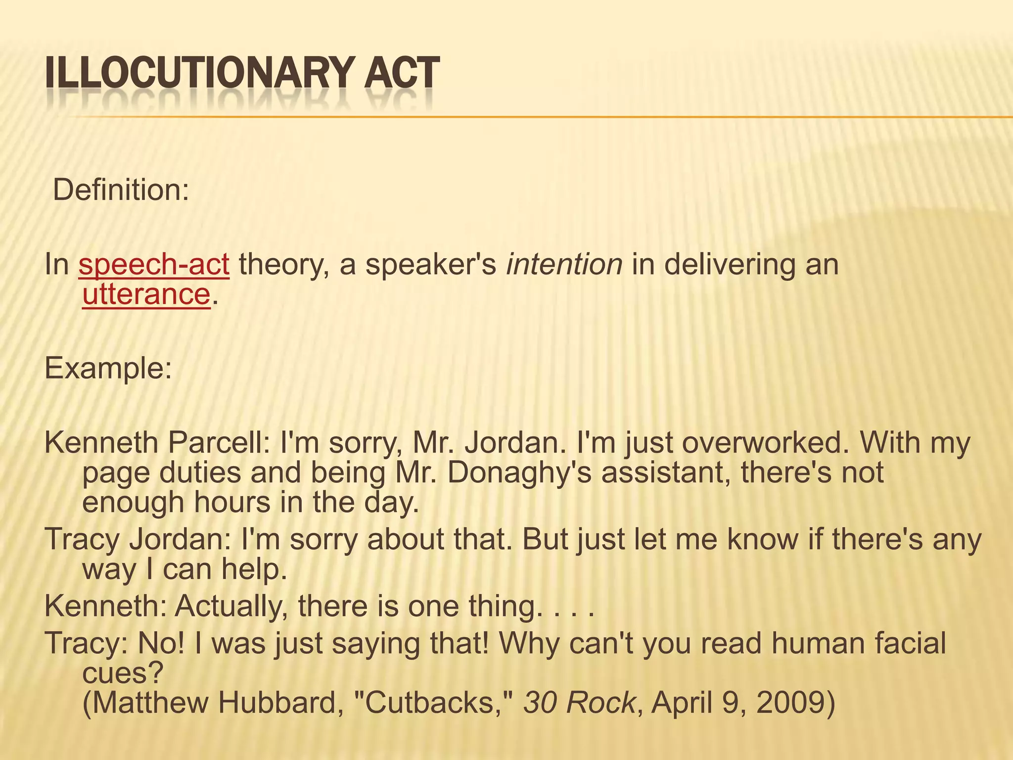 ILLOCUTIONARY ACT Definition:In speech-act theory, a speaker's intention in delivering an utterance.Example:Kenneth Parcell: I'm sorry, Mr. Jordan. I'm just overworked. With my page duties and being Mr. Donaghy's assistant, there's not enough hours in the day.Tracy Jordan: I'm sorry about that. But just let me know if there's any way I can help.Kenneth: Actually, there is one thing. . . .Tracy: No! I was just saying that! Why can't you read human facial cues?(Matthew Hubbard, "Cutbacks," 30 Rock, April 9, 2009)