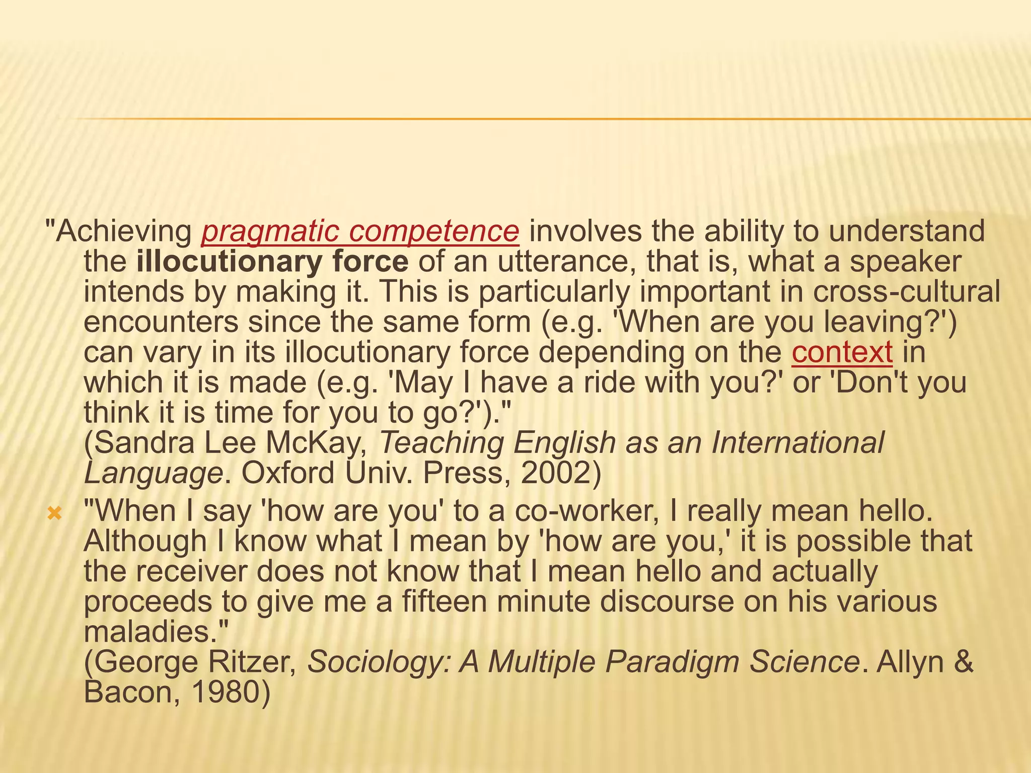 "Achieving pragmatic competence involves the ability to understand the illocutionary force of an utterance, that is, what a speaker intends by making it. This is particularly important in cross-cultural encounters since the same form (e.g. 'When are you leaving?') can vary in its illocutionary force depending on the context in which it is made (e.g. 'May I have a ride with you?' or 'Don't you think it is time for you to go?')."(Sandra Lee McKay, Teaching English as an International Language. Oxford Univ. Press, 2002)"When I say 'how are you' to a co-worker, I really mean hello. Although I know what I mean by 'how are you,' it is possible that the receiver does not know that I mean hello and actually proceeds to give me a fifteen minute discourse on his various maladies."(George Ritzer, Sociology: A Multiple Paradigm Science. Allyn & Bacon, 1980)