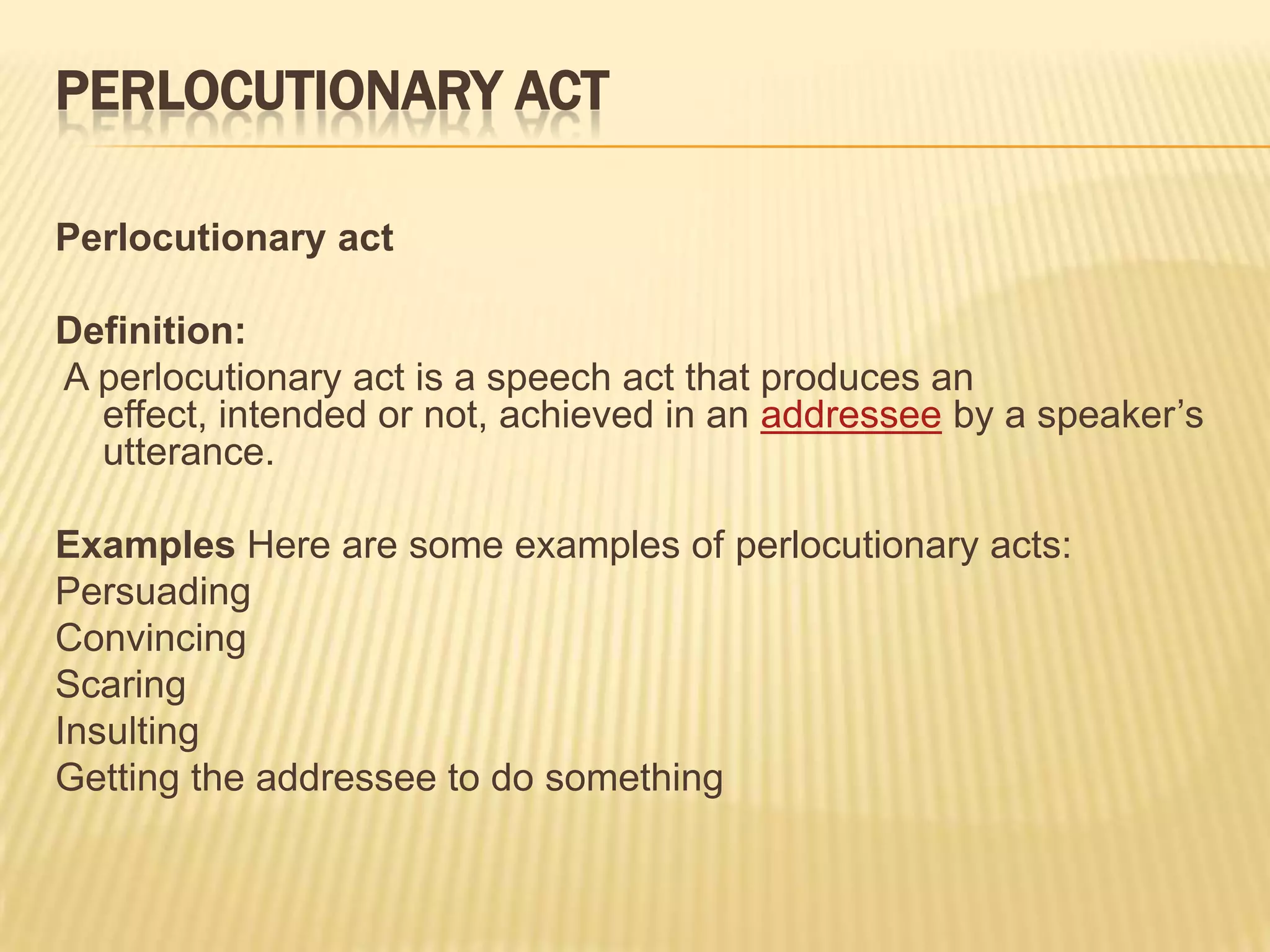 Perlocutionary actPerlocutionary actDefinition: A perlocutionary act is a speech act that produces an effect, intended or not, achieved in an addressee by a speaker’s utterance.Examples Here are some examples of perlocutionary acts:PersuadingConvincingScaringInsultingGetting the addressee to do something