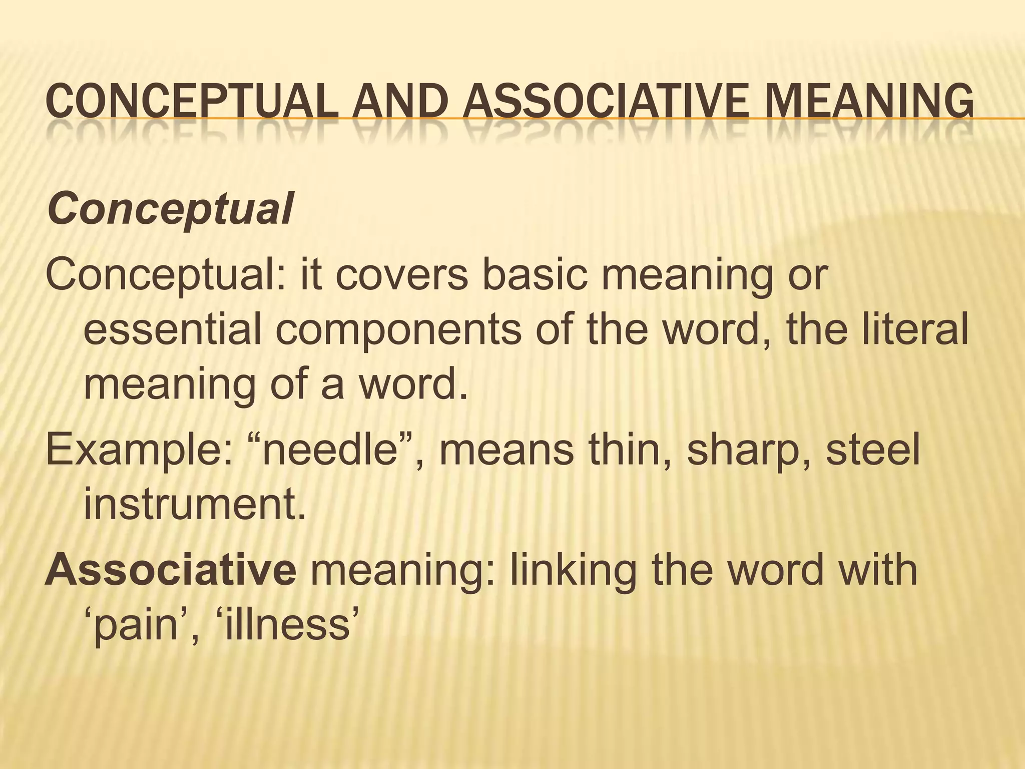 Conceptual and associative meaningConceptualConceptual: it covers basic meaning or essential components of the word, the literal meaning of a word.Example: “needle”, means thin, sharp, steel instrument.Associative meaning: linking the word with ‘pain’, ‘illness’
