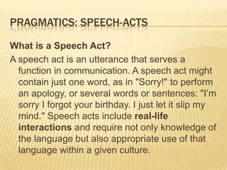 Pragmatics: speech-acts What is a Speech Act? A speech act is an utterance that serves a function in communication. A speech act might contain just one word, as in "Sorry!" to perform an apology, or several words or sentences: "I’m sorry I forgot your birthday. I just let it slip my mind." Speech acts include real-life interactions and require not only knowledge of the language but also appropriate use of that language within a given culture. 