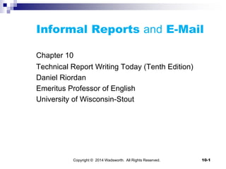 Informal Reports and E-Mail
Chapter 10
Technical Report Writing Today (Tenth Edition)
Daniel Riordan
Emeritus Professor of English
University of Wisconsin-Stout
Copyright © 2014 Wadsworth. All Rights Reserved. 10-1
 