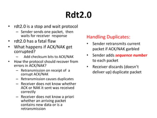 Rdt2.0
• rdt2.0 is a stop and wait protocol
– Sender sends one packet, then
waits for receiver response

• rdt2.0 has a fatal flaw
• What happens if ACK/NAK get
corrupted?
–

•

Add checksum bits to ACK/NAK

How the protocol should recover from
errors in ACK/NAK?
– Retransmission on receipt of a
corrupt ACK/NAK
– Retransmission causes duplicates

– Receiver does not know whether
ACK or NAK it sent was received
correctly
– Receiver does not know a priori
whether an arriving packet
contains new data or is a
retransmission

Handling Duplicates:
• Sender retransmits current
packet if ACK/NAK garbled
• Sender adds sequence number
to each packet
• Receiver discards (doesn’t
deliver up) duplicate packet

 