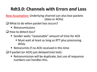 Rdt3.0: Channels with Errors and Loss
New Assumption: Underlying channel can also lose packets
(data or ACKs)
 What to do when packet loss occurs?
 Retransmissions
 How to detect loss?
 Sender waits “reasonable” amount of time for ACK
 Must wait at least as long as RTT plus processing
delay.
 Retransmits if no ACK received in this time
 If packet (or ACK) just delayed (not lost):
 Retransmission will be duplicate, but use of sequence
numbers can handles this.

 