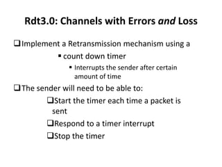 Rdt3.0: Channels with Errors and Loss
Implement a Retransmission mechanism using a
 count down timer
 Interrupts the sender after certain
amount of time

The sender will need to be able to:
Start the timer each time a packet is
sent
Respond to a timer interrupt
Stop the timer

 