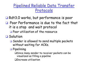 Pipelined Reliable Data Transfer
Protocols
 Rdt3.0 works, but performance is poor

 Poor Performance is due to the fact that

it is a stop and wait protocol


Poor utilization of the resource

 Solution

Sender is allowed to send multiple packets
without waiting for ACKs.
 Pipelining


Since many sender to receiver packets can be
visualized as filling a pipeline
Increase utilization

 