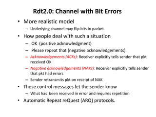 Rdt2.0: Channel with Bit Errors
• More realistic model
– Underlying channel may flip bits in packet

• How people deal with such a situation
– OK (positive acknowledgment)
– Please repeat that (negative acknowledgements)
– Acknowledgements (ACKs): Receiver explicitly tells sender that pkt
received OK
– Negative acknowledgements (NAKs): Receiver explicitly tells sender
that pkt had errors
– Sender retransmits pkt on receipt of NAK

• These control messages let the sender know
– What has been received in error and requires repetition

• Automatic Repeat reQuest (ARQ) protocols.

 