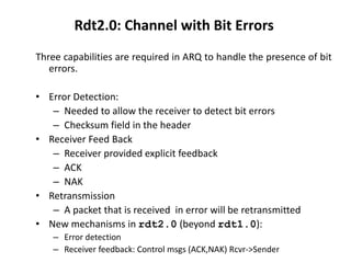 Rdt2.0: Channel with Bit Errors
Three capabilities are required in ARQ to handle the presence of bit
errors.
• Error Detection:
– Needed to allow the receiver to detect bit errors
– Checksum field in the header
• Receiver Feed Back
– Receiver provided explicit feedback
– ACK
– NAK
• Retransmission
– A packet that is received in error will be retransmitted
• New mechanisms in rdt2.0 (beyond rdt1.0):
– Error detection
– Receiver feedback: Control msgs (ACK,NAK) Rcvr->Sender

 