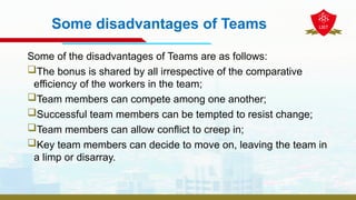 Some disadvantages of Teams
Some of the disadvantages of Teams are as follows:
The bonus is shared by all irrespective of the comparative
efficiency of the workers in the team;
Team members can compete among one another;
Successful team members can be tempted to resist change;
Team members can allow conflict to creep in;
Key team members can decide to move on, leaving the team in
a limp or disarray.
 
