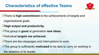 Characteristics of effective Teams
There is high commitment to the achievements of targets and
organizational goals.
High output and productivity.
The group is good at generation new ideas.
Individual targets are achieved.
There are few stoppages and interruptions to work.
The group is sufficiently motivated to be able to carry on working in
the absence of its leader.
 