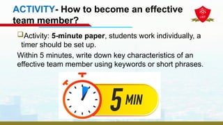 ACTIVITY- How to become an effective
team member?
Activity: 5-minute paper, students work individually, a
timer should be set up.
Within 5 minutes, write down key characteristics of an
effective team member using keywords or short phrases.
 