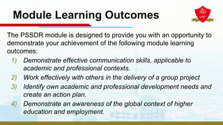 Module Learning Outcomes
The PSSDR module is designed to provide you with an opportunity to
demonstrate your achievement of the following module learning
outcomes:
1) Demonstrate effective communication skills, applicable to
academic and professional contexts.
2) Work effectively with others in the delivery of a group project
3) Identify own academic and professional development needs and
create an action plan.
4) Demonstrate an awareness of the global context of higher
education and employment.
 