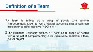 Definition of a Team
A Team is defined as a group of people who perform
interdependent tasks to work toward accomplishing a common
mission or specific objective (ASQ, n.d.).
The Business Dictionary defines a “Team” as a group of people
with a full set of complementary skills required to complete a task,
job, or project.
 