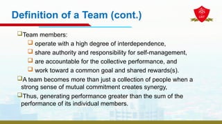 Definition of a Team (cont.)
Team members:
 operate with a high degree of interdependence,
 share authority and responsibility for self-management,
 are accountable for the collective performance, and
 work toward a common goal and shared rewards(s).
A team becomes more than just a collection of people when a
strong sense of mutual commitment creates synergy,
Thus, generating performance greater than the sum of the
performance of its individual members.
 