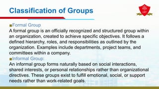 Classification of Groups
▪Formal Group
A formal group is an officially recognized and structured group within
an organization, created to achieve specific objectives. It follows a
defined hierarchy, roles, and responsibilities as outlined by the
organization. Examples include departments, project teams, and
committees within a company.
▪Informal Group:
An informal group forms naturally based on social interactions,
shared interests, or personal relationships rather than organizational
directives. These groups exist to fulfill emotional, social, or support
needs rather than work-related goals.
 