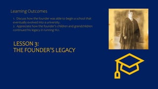 LESSON 3:
THE FOUNDER’S LEGACY
1. Discuss how the founder was able to begin a school that
eventually evolved into a university.
2. Appreciate how the founder’s children and grandchildren
continued his legacy in running NU.
Learning Outcomes
 