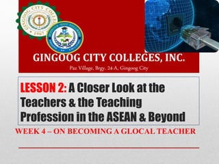 LESSON 2: A Closer Look at the
Teachers & the Teaching
Profession in the ASEAN & Beyond
WEEK 4 – ON BECOMING A GLOCAL TEACHER
GINGOOG CITY COLLEGES, INC.
Paz Village, Brgy. 24-A, Gingoog City
 