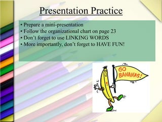 Presentation Practice
• Prepare a mini-presentation
• Follow the organizational chart on page 23
• Don’t forget to use LINKING WORDS
• More importantly, don’t forget to HAVE FUN!
 