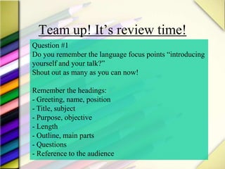 Team up! It’s review time!
Question #1
Do you remember the language focus points “introducing
yourself and your talk?”
Shout out as many as you can now!
Remember the headings:
- Greeting, name, position
- Title, subject
- Purpose, objective
- Length
- Outline, main parts
- Questions
- Reference to the audience
 