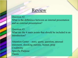 Review
Question #2
What is the difference between an internal presentation
and an external presentation?
Question #3
What are the 4 main points that should be included in an
introduction?
Attention Getter – story, quote, question, unusual
statement, shocking statistic, humor, prop
Credibility
Specific Purpose
Thesis
 