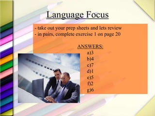 Language Focus
- take out your prep sheets and lets review
- in pairs, complete exercise 1 on page 20
ANSWERS:
a)3
b)4
c)7
d)1
e)5
f)2
g)6
 