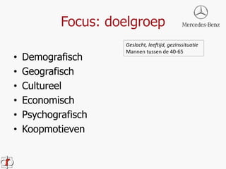 Focus: doelgroep 
• Demografisch 
• Geografisch 
• Cultureel 
• Economisch 
• Psychografisch 
• Koopmotieven 
Geslacht, leeftijd, gezinssituatie 
Mannen tussen de 40-65 
 