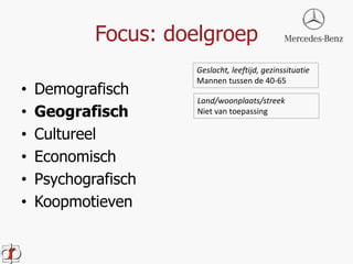 Focus: doelgroep 
• Demografisch 
• Geografisch 
• Cultureel 
• Economisch 
• Psychografisch 
• Koopmotieven 
Geslacht, leeftijd, gezinssituatie 
Mannen tussen de 40-65 
Land/woonplaats/streek 
Niet van toepassing 
 