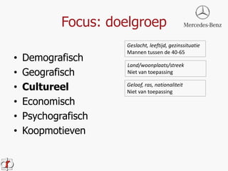 Focus: doelgroep 
• Demografisch 
• Geografisch 
• Cultureel 
• Economisch 
• Psychografisch 
• Koopmotieven 
Geslacht, leeftijd, gezinssituatie 
Mannen tussen de 40-65 
Land/woonplaats/streek 
Niet van toepassing 
Geloof, ras, nationaliteit 
Niet van toepassing 
 