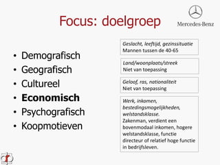 Focus: doelgroep 
• Demografisch 
• Geografisch 
• Cultureel 
• Economisch 
• Psychografisch 
• Koopmotieven 
Geslacht, leeftijd, gezinssituatie 
Mannen tussen de 40-65 
Land/woonplaats/streek 
Niet van toepassing 
Geloof, ras, nationaliteit 
Niet van toepassing 
Werk, inkomen, 
bestedingsmogelijkheden, 
welstandsklasse. 
Zakenman, verdient een 
bovenmodaal inkomen, hogere 
welstandsklasse, functie 
directeur of relatief hoge functie 
in bedrijfsleven. 
 