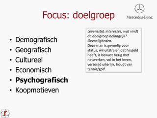 Focus: doelgroep 
• Demografisch 
• Geografisch 
• Cultureel 
• Economisch 
• Psychografisch 
• Koopmotieven 
Levensstijl, interesses, wat vindt 
de doelgroep belangrijk? 
Gevoeligheden. 
Deze man is gevoelig voor 
status, wil uitstralen dat hij geld 
heeft, is bewust bezig met 
netwerken, vol in het leven, 
verzorgd uiterlijk, houdt van 
tennis/golf. 
 