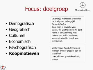 Focus: doelgroep 
• Demografisch 
• Geografisch 
• Cultureel 
• Economisch 
• Psychografisch 
• Koopmotieven 
Levenstijl, interesses, wat vindt 
de doelgroep belangrijk? 
Gevoeligheden. 
Deze man is gevoelig voor 
status, wil uitstralen dat hij geld 
heeft, is bewust bezig met 
netwerken, vol in het leven, 
verzorgd uiterlijk, houdt van 
tennis/golf. 
Welke reden heeft deze groep 
mensen om het product aan te 
schaffen? 
Luxe, chique, goede kwaliteit, 
imago. 
 