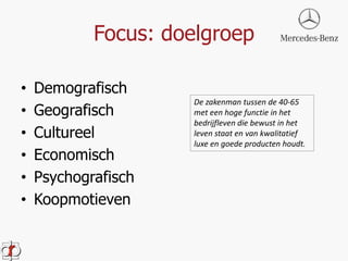 Focus: doelgroep 
• Demografisch 
• Geografisch 
• Cultureel 
• Economisch 
• Psychografisch 
• Koopmotieven 
De zakenman tussen de 40-65 
met een hoge functie in het 
bedrijfleven die bewust in het 
leven staat en van kwalitatief 
luxe en goede producten houdt. 
 