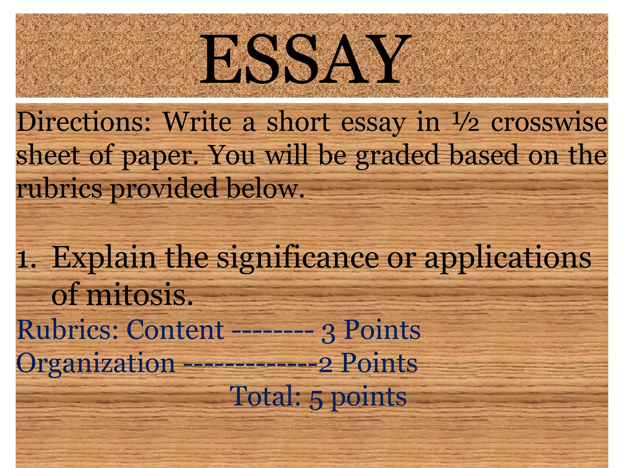 ESSAY
Directions: Write a short essay in ½ crosswise
sheet of paper. You will be graded based on the
rubrics provided below.
1. Explain the significance or applications
of mitosis.
Rubrics: Content -------- 3 Points
Organization -------------2 Points
Total: 5 points
 