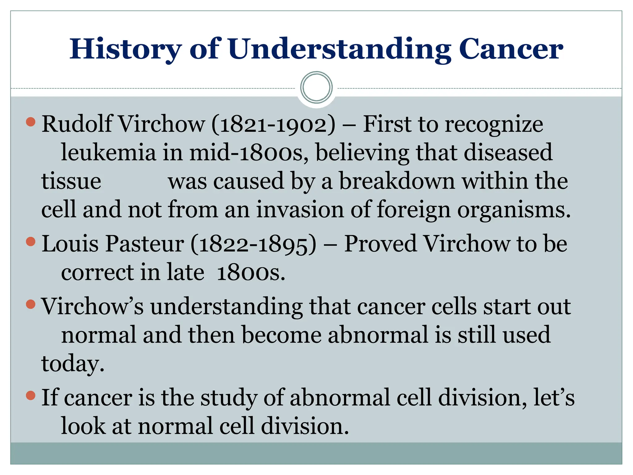 History of Understanding Cancer
⚫Rudolf Virchow (1821-1902) – First to recognize
leukemia in mid-1800s, believing that diseased
tissue was caused by a breakdown within the
cell and not from an invasion of foreign organisms.
⚫Louis Pasteur (1822-1895) – Proved Virchow to be
correct in late 1800s.
⚫Virchow’s understanding that cancer cells start out
normal and then become abnormal is still used
today.
⚫If cancer is the study of abnormal cell division, let’s
look at normal cell division.
 