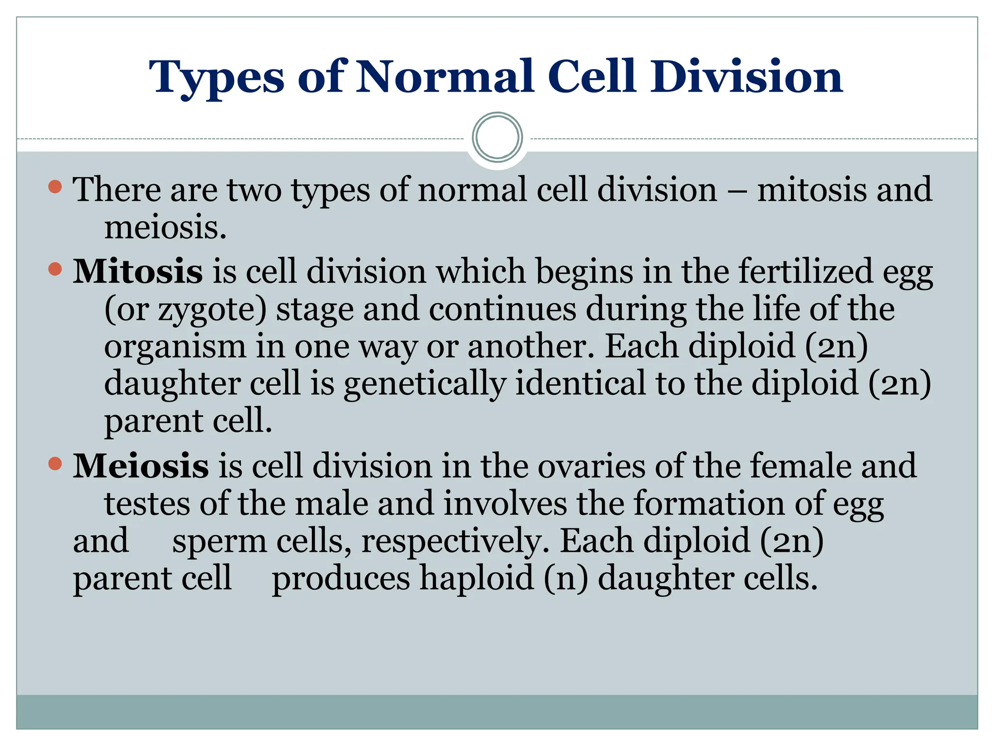 Types of Normal Cell Division
⚫ There are two types of normal cell division – mitosis and
meiosis.
⚫ Mitosis is cell division which begins in the fertilized egg
(or zygote) stage and continues during the life of the
organism in one way or another. Each diploid (2n)
daughter cell is genetically identical to the diploid (2n)
parent cell.
⚫ Meiosis is cell division in the ovaries of the female and
testes of the male and involves the formation of egg
and sperm cells, respectively. Each diploid (2n)
parent cell produces haploid (n) daughter cells.
 