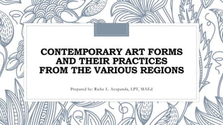CONTEMPORARY ART FORMS
AND THEIR PRACTICES
FROM THE VARIOUS REGIONS
Prepared by: Riche L. Acupanda, LPT, MAEd
 