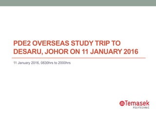 PDE2 OVERSEAS STUDY TRIP TO
DESARU, JOHOR ON 11 JANUARY 2016
11 January 2016, 0830hrs to 2000hrs
 
