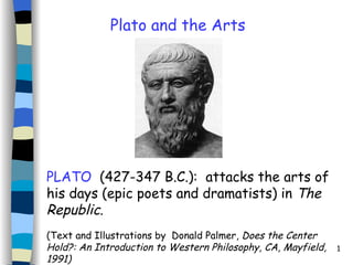 PLATO   (427-347 B.C.):  attacks the arts of his days (epic poets and dramatists) in  The Republic .   ( Text and Illustrations by  Donald Palmer,  Does the Center Hold?: An Introduction to Western Philosophy, CA, Mayfield, 1991)  Plato and the Arts 