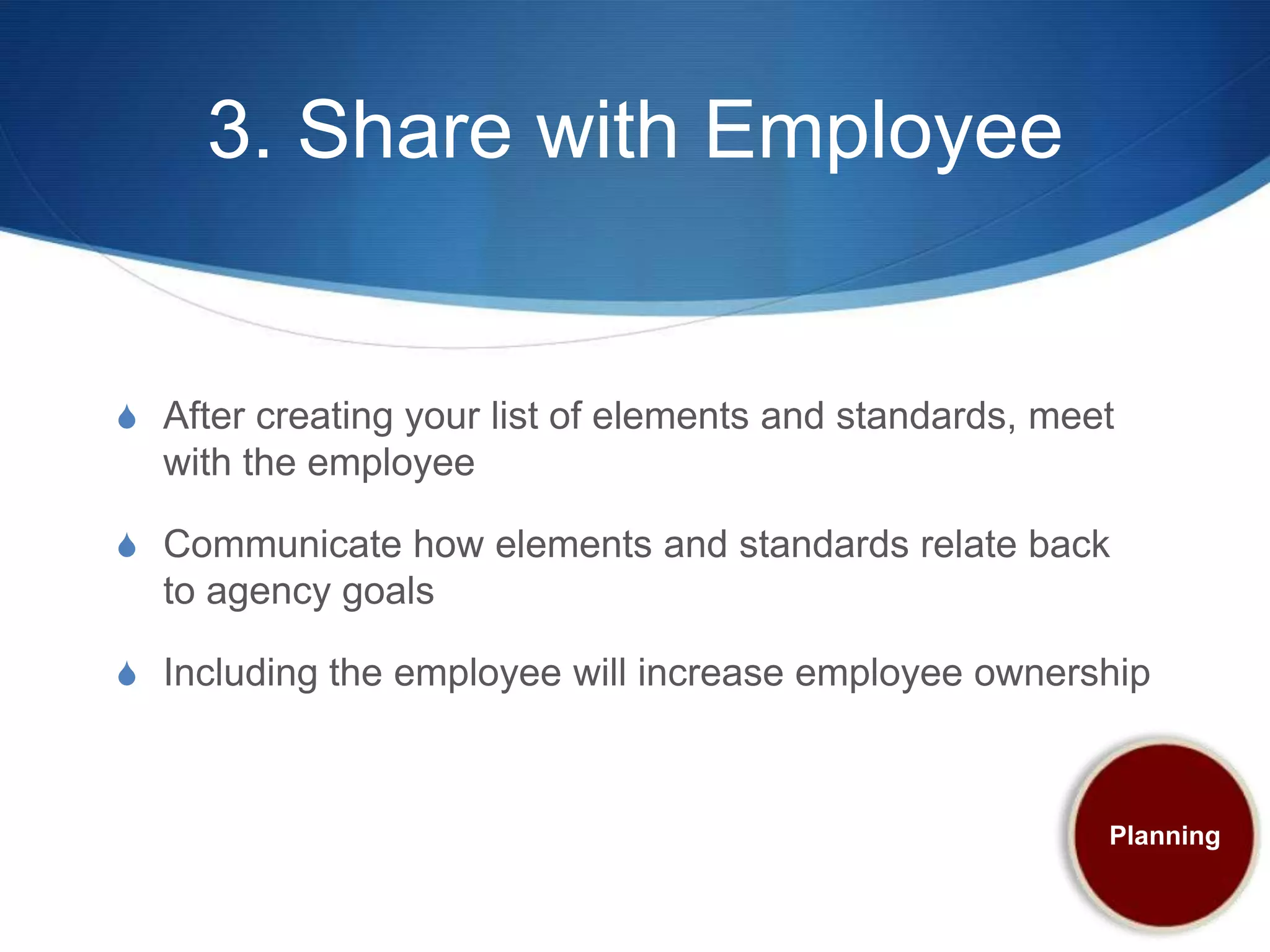 3. Share with Employee


S After creating your list of elements and standards, meet
  with the employee

S Communicate how elements and standards relate back
  to agency goals

S Including the employee will increase employee ownership



                                                         Planning
 