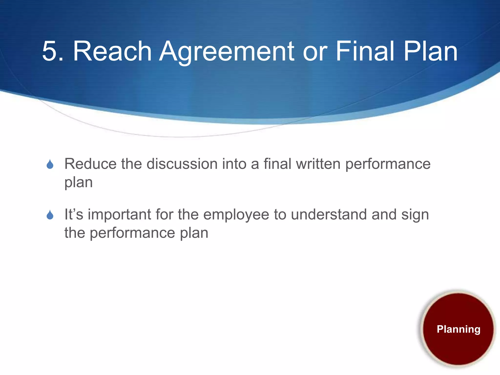 5. Reach Agreement or Final Plan


S Reduce the discussion into a final written performance
  plan

S It’s important for the employee to understand and sign
  the performance plan




                                                           Planning
 