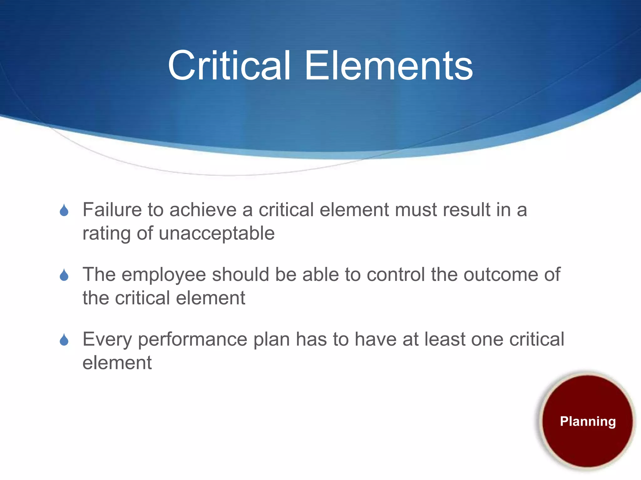 Critical Elements


S Failure to achieve a critical element must result in a
  rating of unacceptable

S The employee should be able to control the outcome of
  the critical element

S Every performance plan has to have at least one critical
  element

                                                           Planning
 