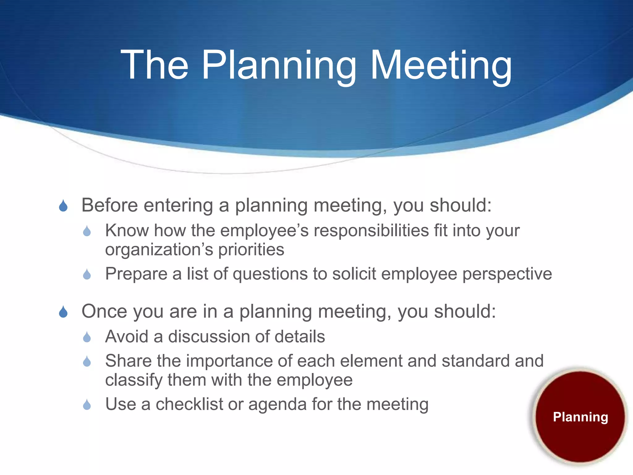 The Planning Meeting


S Before entering a planning meeting, you should:
  S Know how the employee’s responsibilities fit into your
    organization’s priorities
  S Prepare a list of questions to solicit employee perspective

S Once you are in a planning meeting, you should:
  S Avoid a discussion of details
  S Share the importance of each element and standard and
    classify them with the employee
  S Use a checklist or agenda for the meeting
                                                                  Planning
 