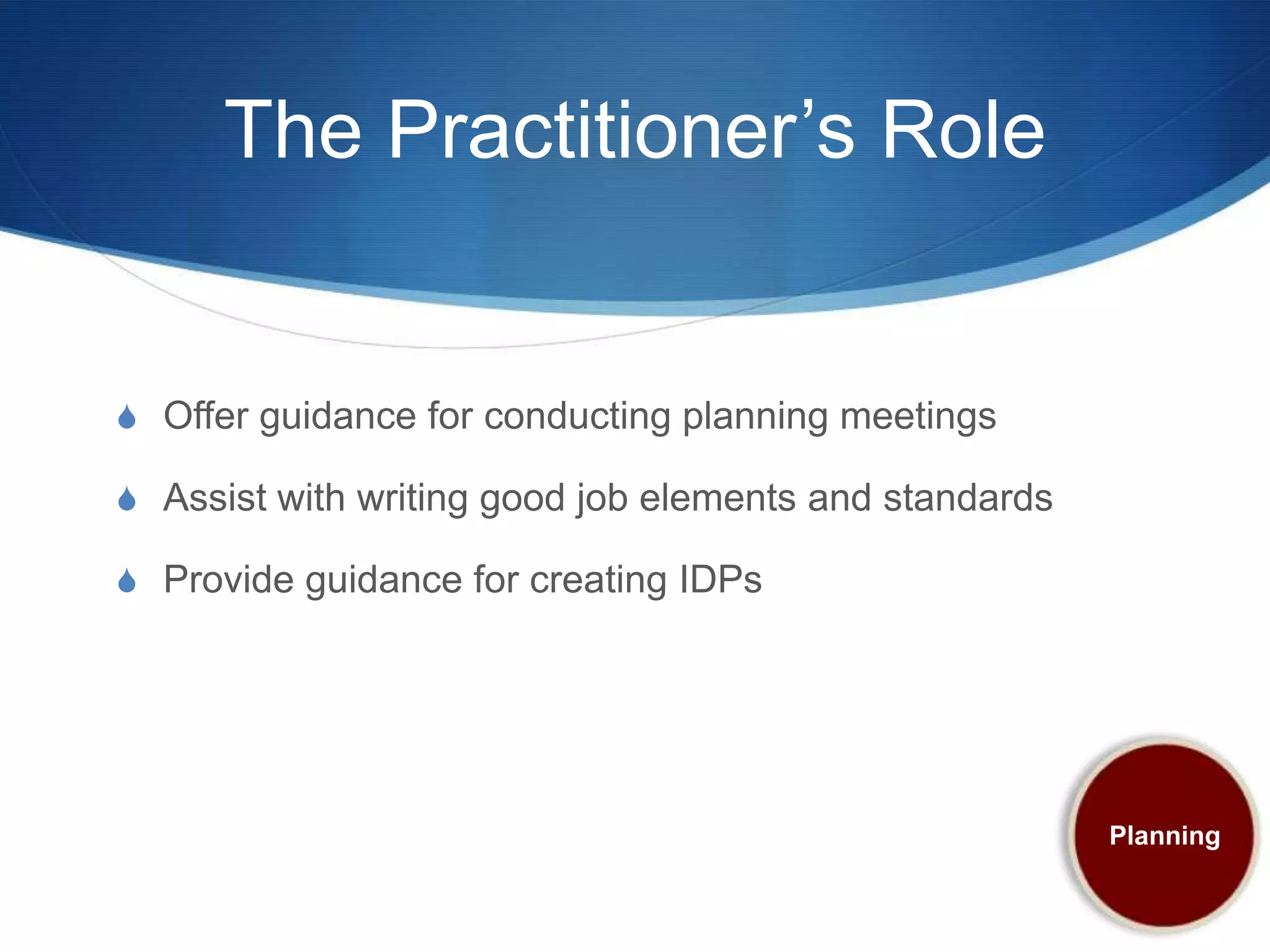 The Practitioner’s Role


S Offer guidance for conducting planning meetings

S Assist with writing good job elements and standards

S Provide guidance for creating IDPs




                                                        Planning
 