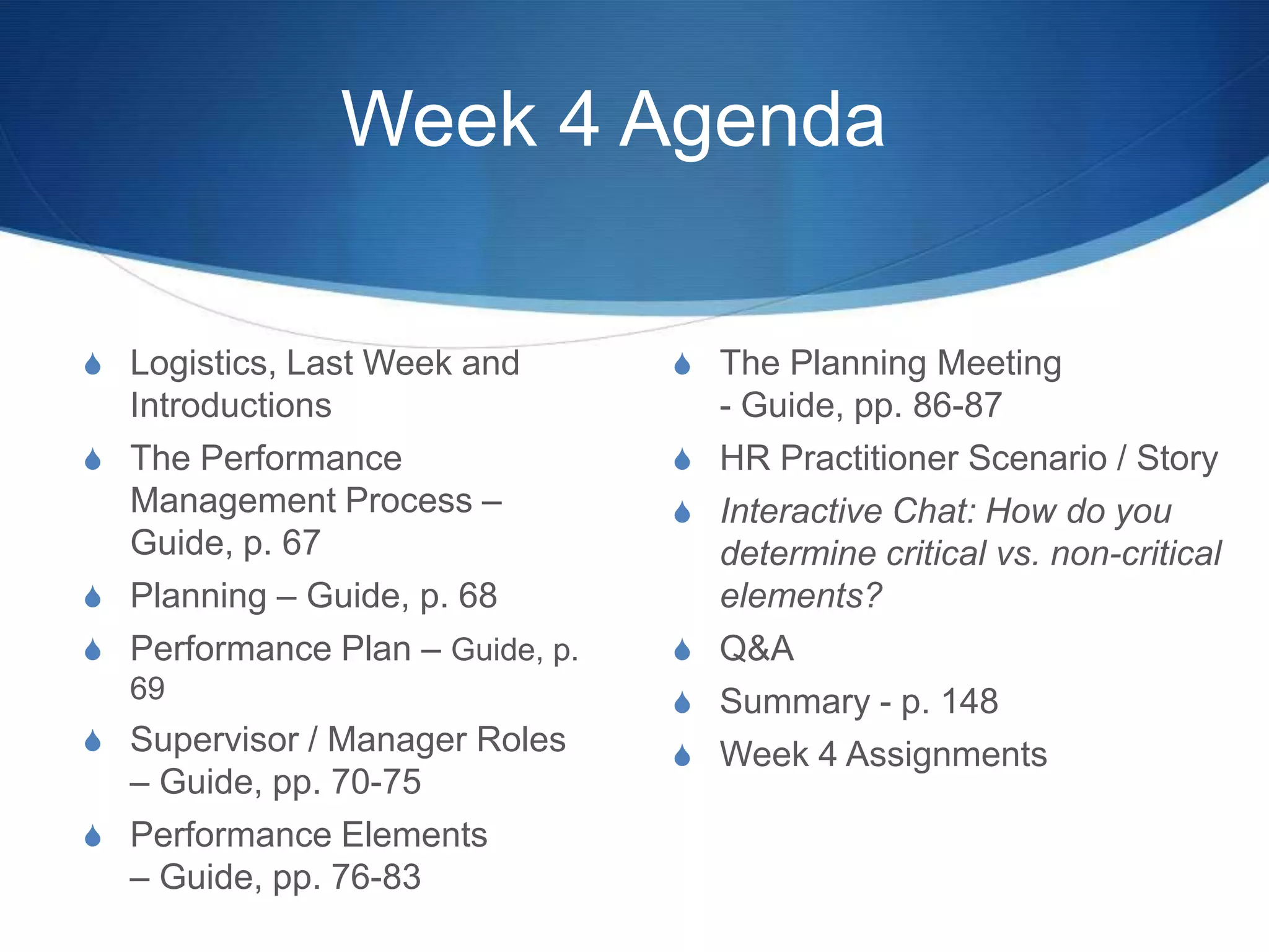 Week 4 Agenda

S Logistics, Last Week and       S The Planning Meeting
  Introductions                      - Guide, pp. 86-87
S The Performance                S   HR Practitioner Scenario / Story
  Management Process –           S   Interactive Chat: How do you
  Guide, p. 67                       determine critical vs. non-critical
S Planning – Guide, p. 68            elements?
S Performance Plan – Guide, p.   S   Q&A
  69                             S   Summary - p. 148
S Supervisor / Manager Roles     S   Week 4 Assignments
  – Guide, pp. 70-75
S Performance Elements
  – Guide, pp. 76-83
 
