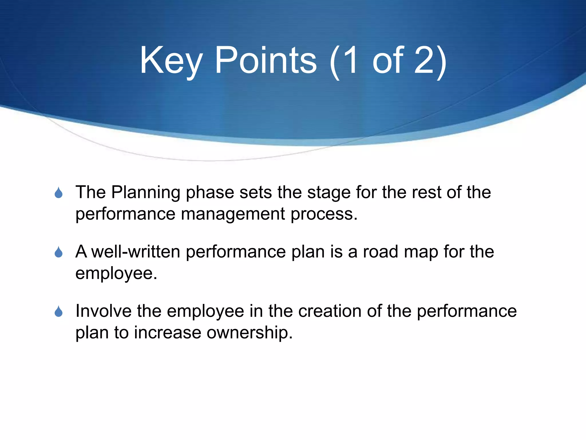 Key Points (1 of 2)


S The Planning phase sets the stage for the rest of the
  performance management process.

S A well-written performance plan is a road map for the
  employee.

S Involve the employee in the creation of the performance
  plan to increase ownership.
 