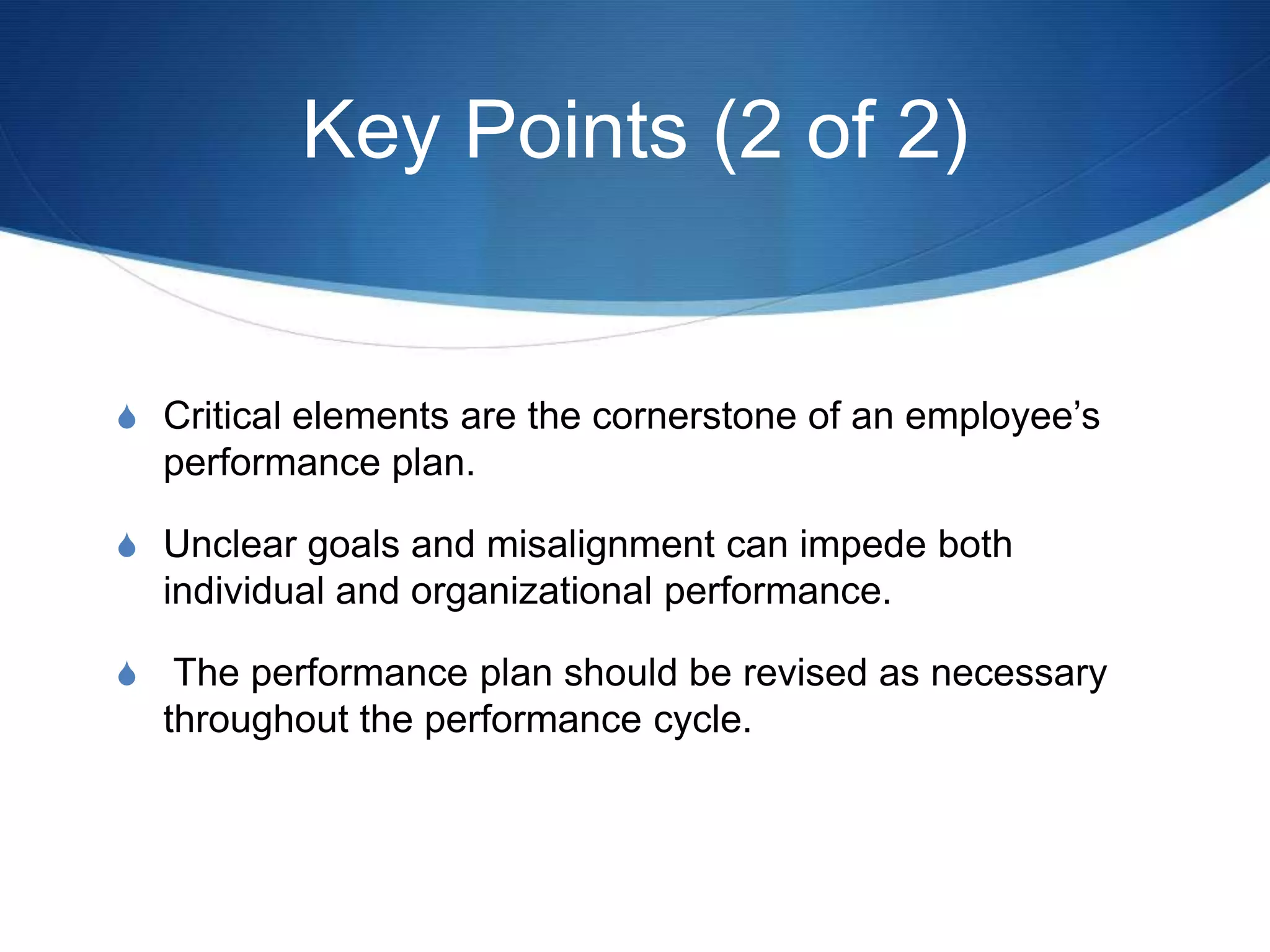 Key Points (2 of 2)


S Critical elements are the cornerstone of an employee’s
  performance plan.

S Unclear goals and misalignment can impede both
  individual and organizational performance.

S The performance plan should be revised as necessary
  throughout the performance cycle.
 