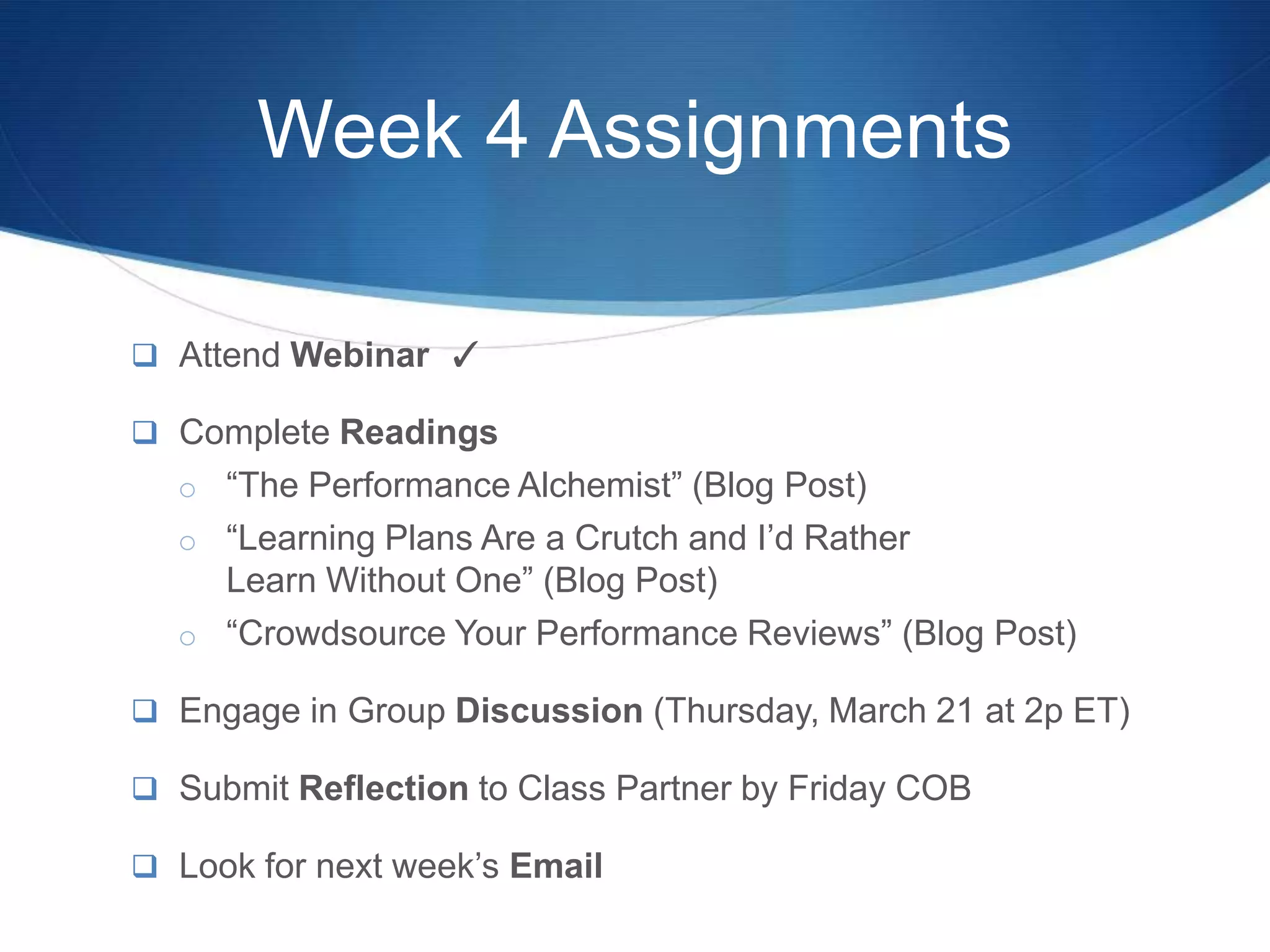 Week 4 Assignments

 Attend Webinar ✓

 Complete Readings
  o “The Performance Alchemist” (Blog Post)
  o “Learning Plans Are a Crutch and I’d Rather
    Learn Without One” (Blog Post)
  o “Crowdsource Your Performance Reviews” (Blog Post)

 Engage in Group Discussion (Thursday, March 21 at 2p ET)

 Submit Reflection to Class Partner by Friday COB

 Look for next week’s Email
 
