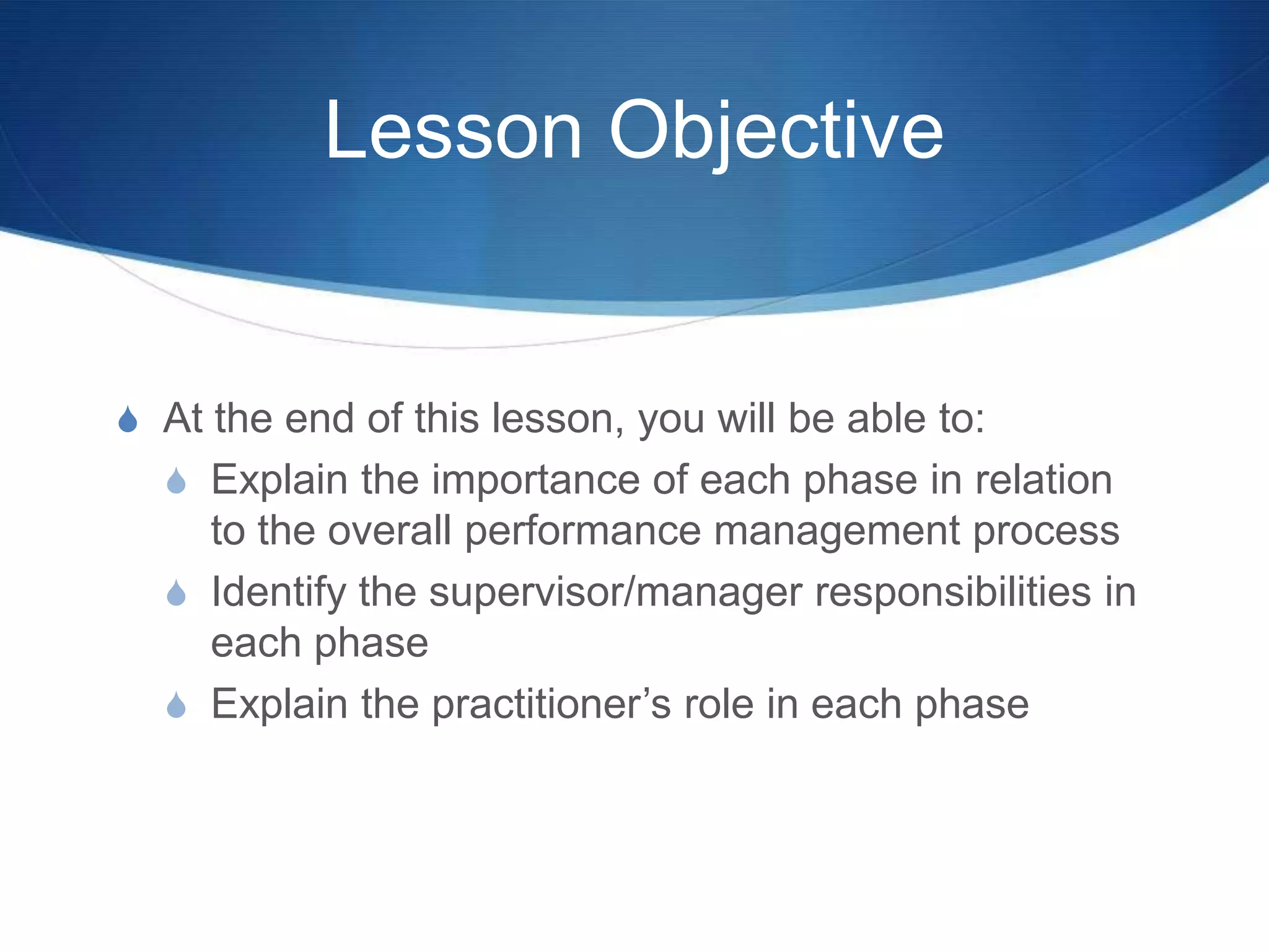 Lesson Objective


S At the end of this lesson, you will be able to:
  S Explain the importance of each phase in relation
    to the overall performance management process
  S Identify the supervisor/manager responsibilities in
    each phase
  S Explain the practitioner’s role in each phase
 