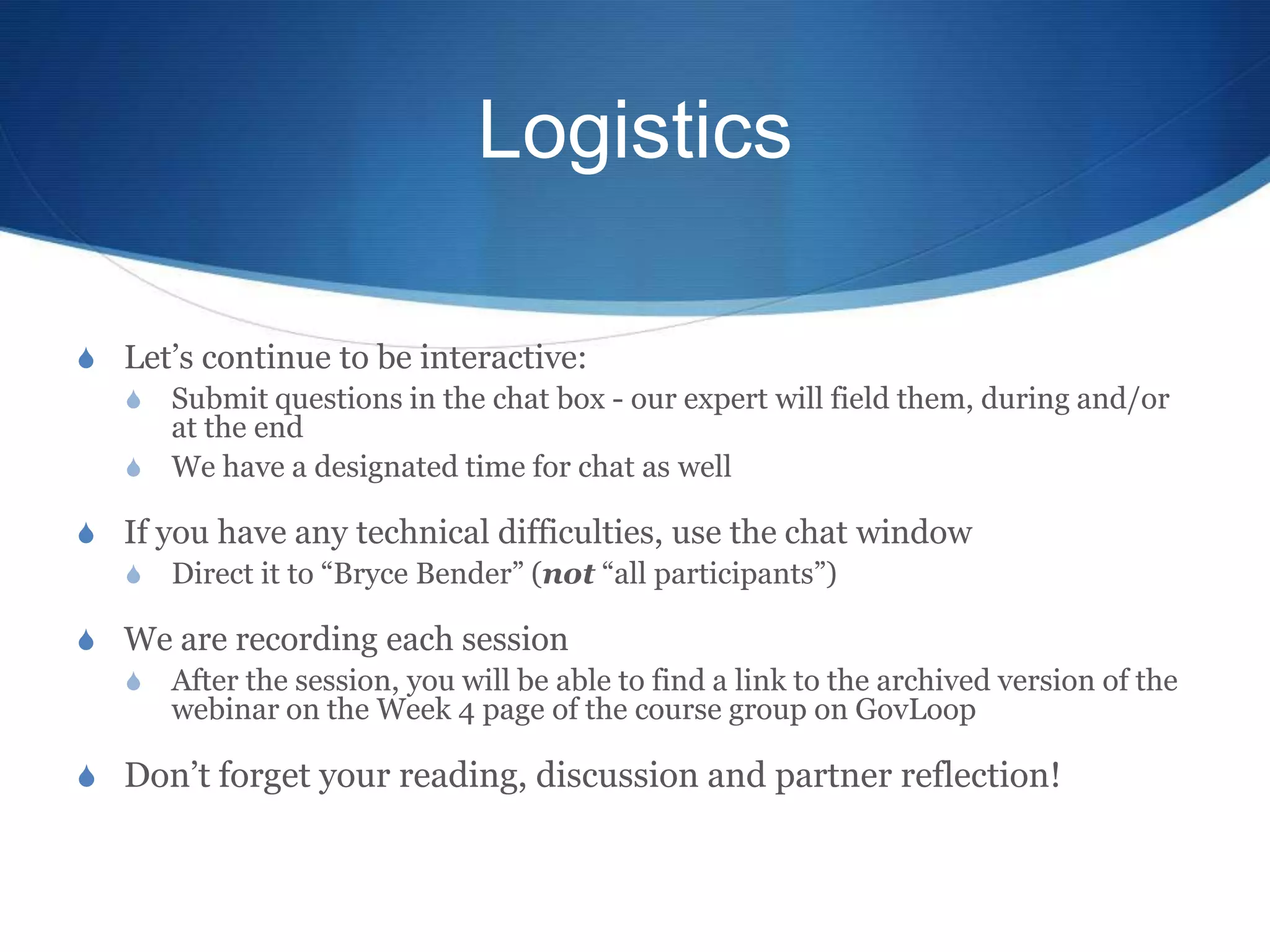 Logistics

S Let’s continue to be interactive:
  S Submit questions in the chat box - our expert will field them, during and/or
     at the end
  S We have a designated time for chat as well

S If you have any technical difficulties, use the chat window
  S Direct it to “Bryce Bender” (not “all participants”)

S We are recording each session
  S After the session, you will be able to find a link to the archived version of the
    webinar on the Week 4 page of the course group on GovLoop

S Don’t forget your reading, discussion and partner reflection!
 